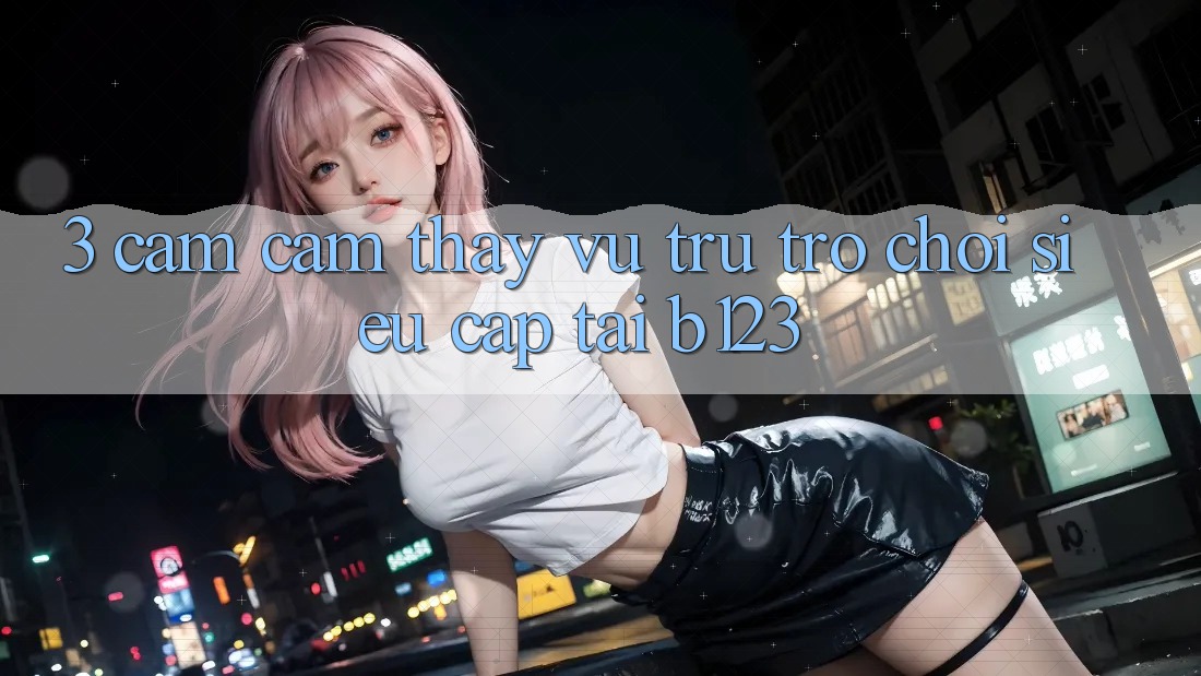 3. Cảm cảm thấy Vũ Trụ Trò Chơi Siêu Cấp Tại b123