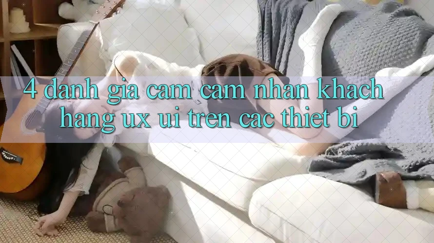 4. Đánh Giá Cảm cảm nhận Khách hàng (UX/UI) Trên Các Thiết Bị