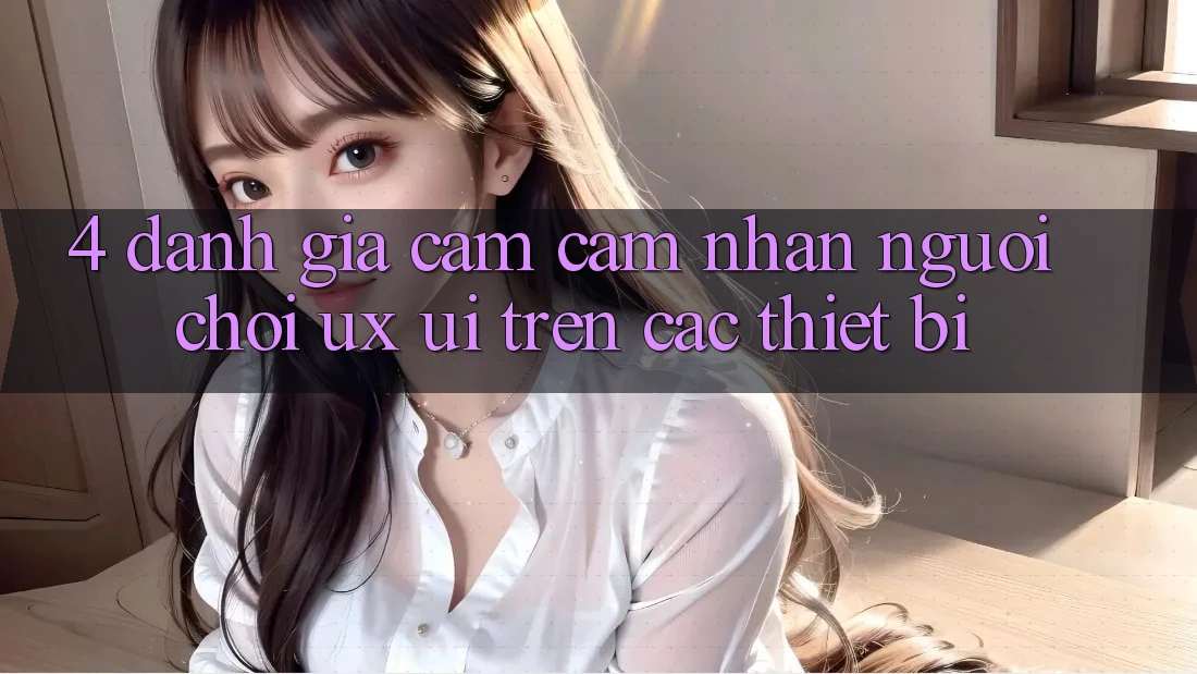 4. Đánh Giá Cảm cảm nhận Người chơi (UX/UI) Trên Các Thiết Bị
