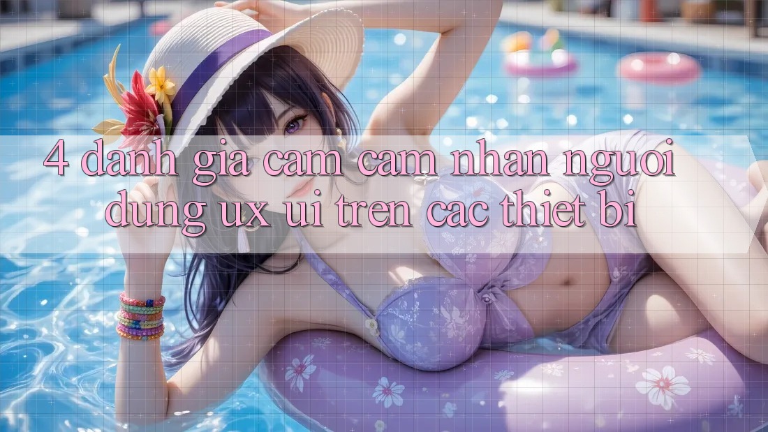 4. Đánh Giá Cảm cảm nhận Người Dùng (UX/UI) Trên Các Thiết Bị