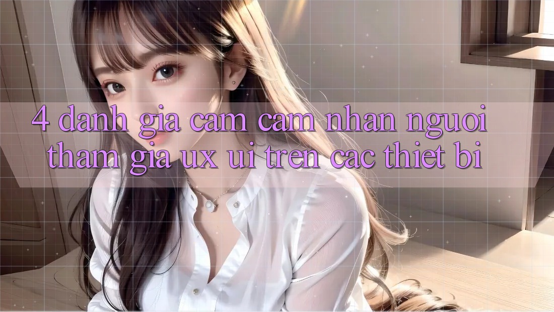 4. Đánh Giá Cảm cảm nhận Người tham gia (UX/UI) Trên Các Thiết Bị