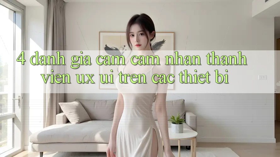 4. Đánh Giá Cảm cảm nhận Thành viên (UX/UI) Trên Các Thiết Bị