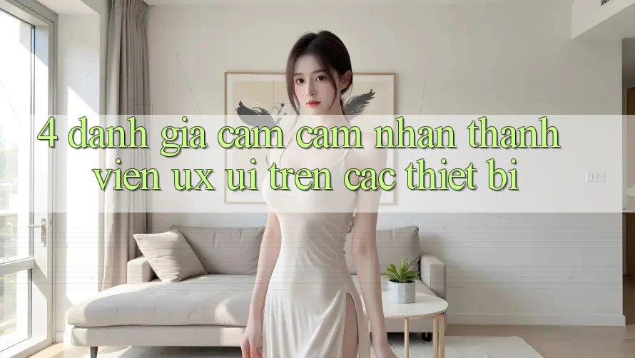 4. Đánh Giá Cảm cảm nhận Thành viên (UX/UI) Trên Các Thiết Bị