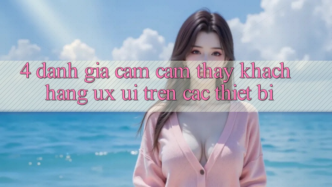 4. Đánh Giá Cảm cảm thấy Khách hàng (UX/UI) Trên Các Thiết Bị