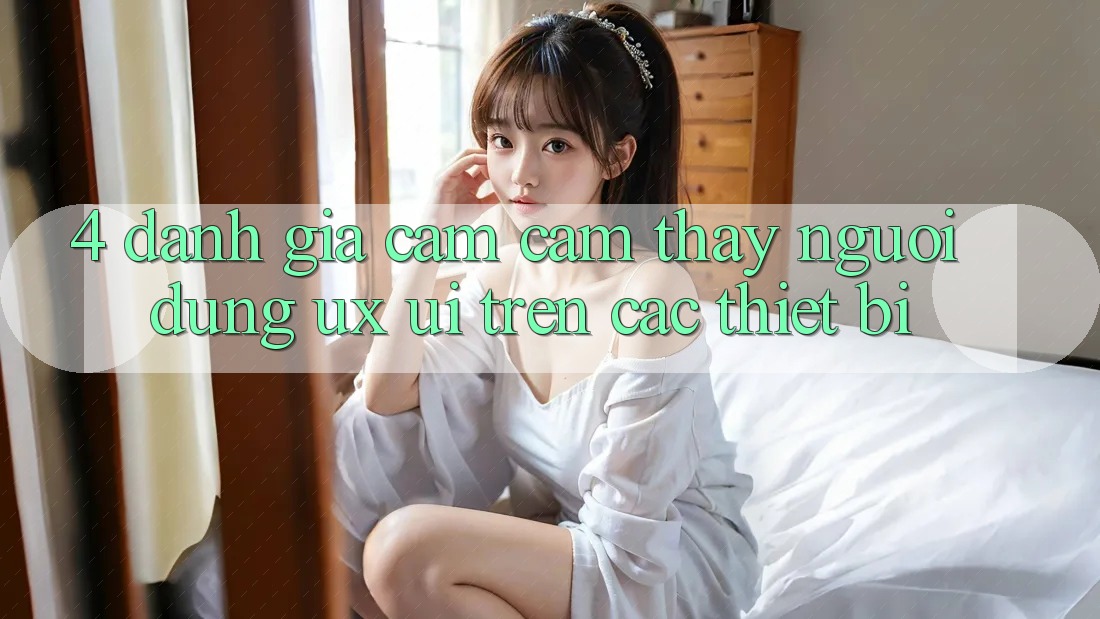 4. Đánh Giá Cảm cảm thấy Người Dùng (UX/UI) Trên Các Thiết Bị
