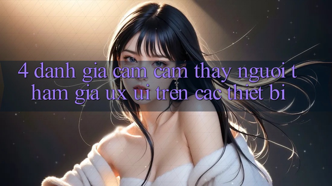 4. Đánh Giá Cảm cảm thấy Người tham gia (UX/UI) Trên Các Thiết Bị