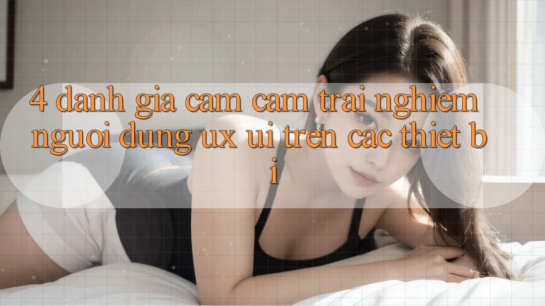 4. Đánh Giá Cảm cảm trải nghiệm Người Dùng (UX/UI) Trên Các Thiết Bị
