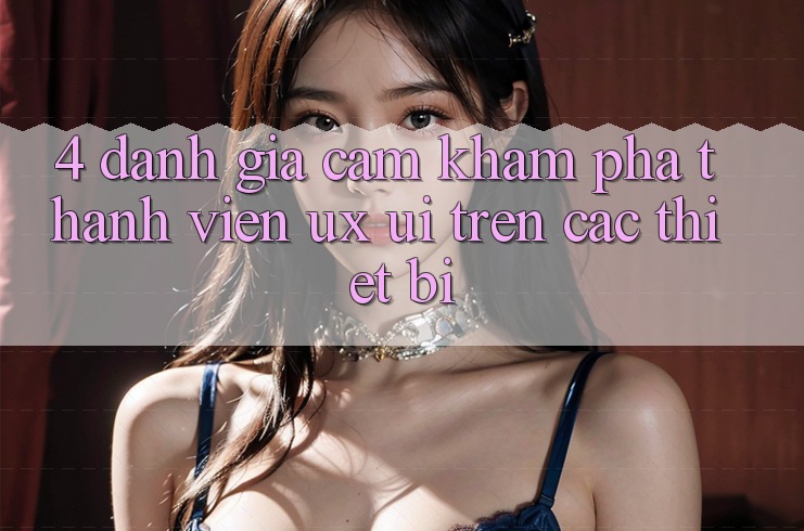 4. Đánh Giá Cảm khám phá Thành viên (UX/UI) Trên Các Thiết Bị