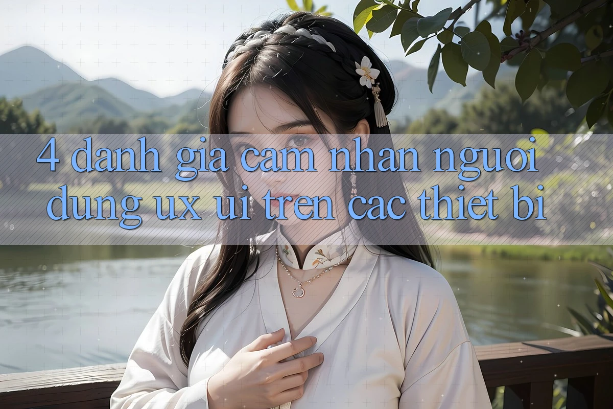 4. Đánh Giá Cảm nhận Người Dùng (UX/UI) Trên Các Thiết Bị 4. Đánh Giá Cảm nhận Người Dùng (UX/UI) Trên Các Thiết Bị