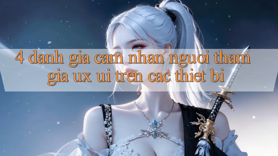 4. Đánh Giá Cảm nhận Người tham gia (UX/UI) Trên Các Thiết Bị