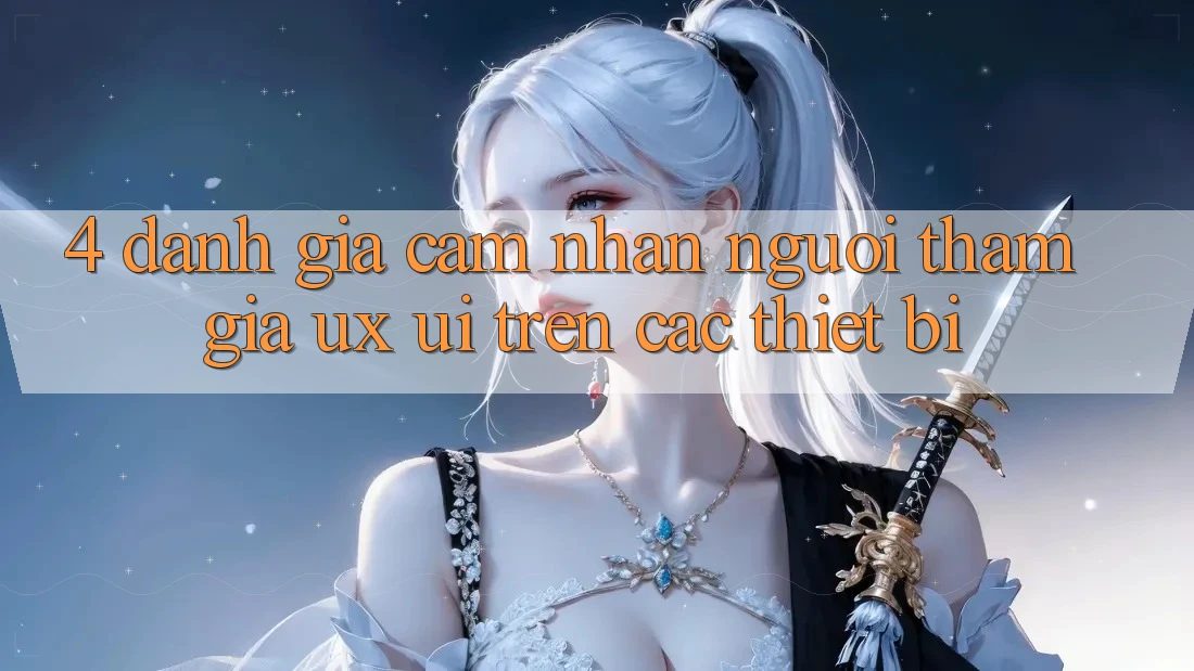 4. Đánh Giá Cảm nhận Người tham gia (UX/UI) Trên Các Thiết Bị 4. Đánh Giá Cảm nhận Người tham gia (UX/UI) Trên Các Thiết Bị