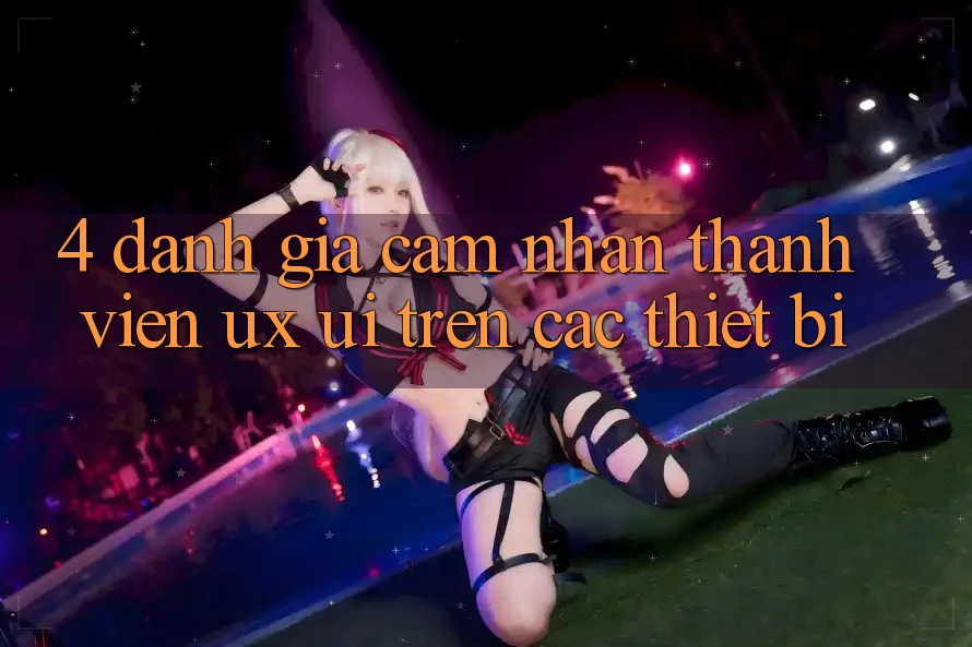 4. Đánh Giá Cảm nhận Thành viên (UX/UI) Trên Các Thiết Bị 4. Đánh Giá Cảm nhận Thành viên (UX/UI) Trên Các Thiết Bị