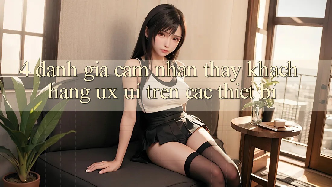 4. Đánh Giá Cảm nhận thấy Khách hàng (UX/UI) Trên Các Thiết Bị