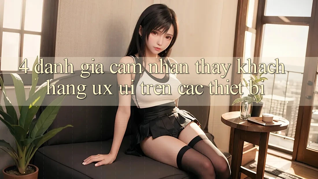 4. Đánh Giá Cảm nhận thấy Khách hàng (UX/UI) Trên Các Thiết Bị 4. Đánh Giá Cảm nhận thấy Khách hàng (UX/UI) Trên Các Thiết Bị