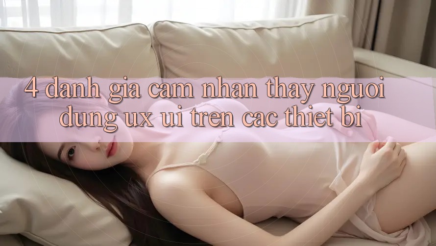 4. Đánh Giá Cảm nhận thấy Người Dùng (UX/UI) Trên Các Thiết Bị