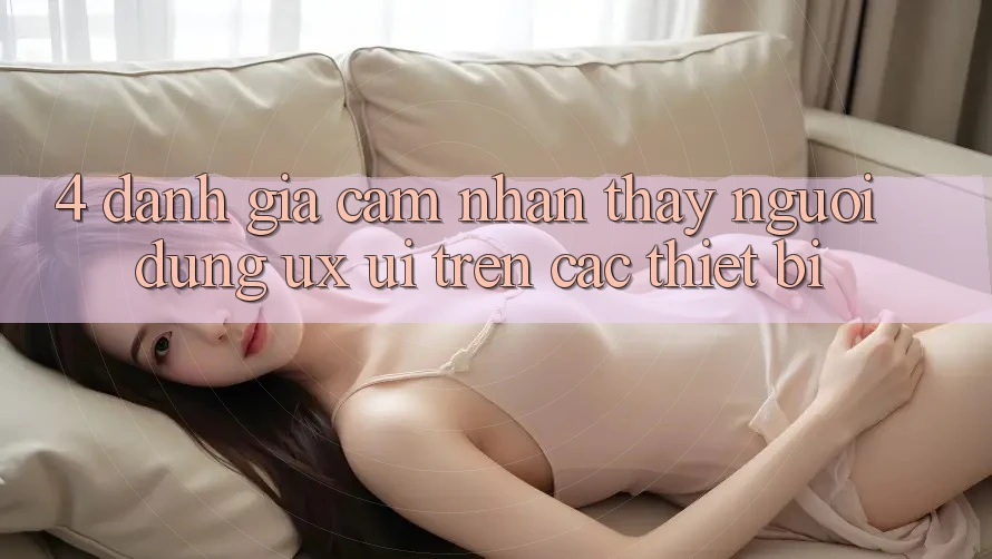 4. Đánh Giá Cảm nhận thấy Người Dùng (UX/UI) Trên Các Thiết Bị 4. Đánh Giá Cảm nhận thấy Người Dùng (UX/UI) Trên Các Thiết Bị