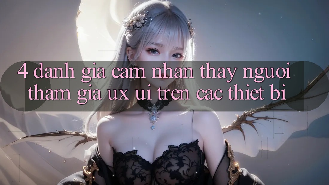 4. Đánh Giá Cảm nhận thấy Người tham gia (UX/UI) Trên Các Thiết Bị