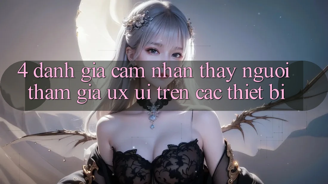 4. Đánh Giá Cảm nhận thấy Người tham gia (UX/UI) Trên Các Thiết Bị