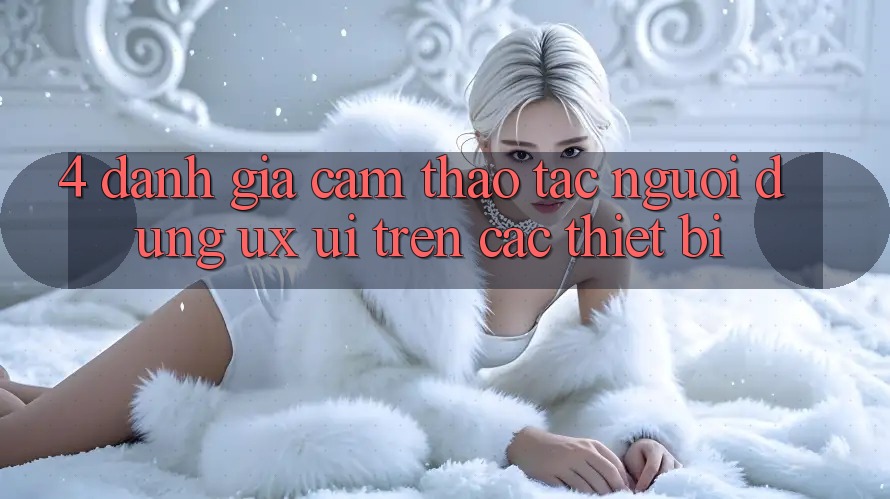 4. Đánh Giá Cảm thao tác Người Dùng (UX/UI) Trên Các Thiết Bị
