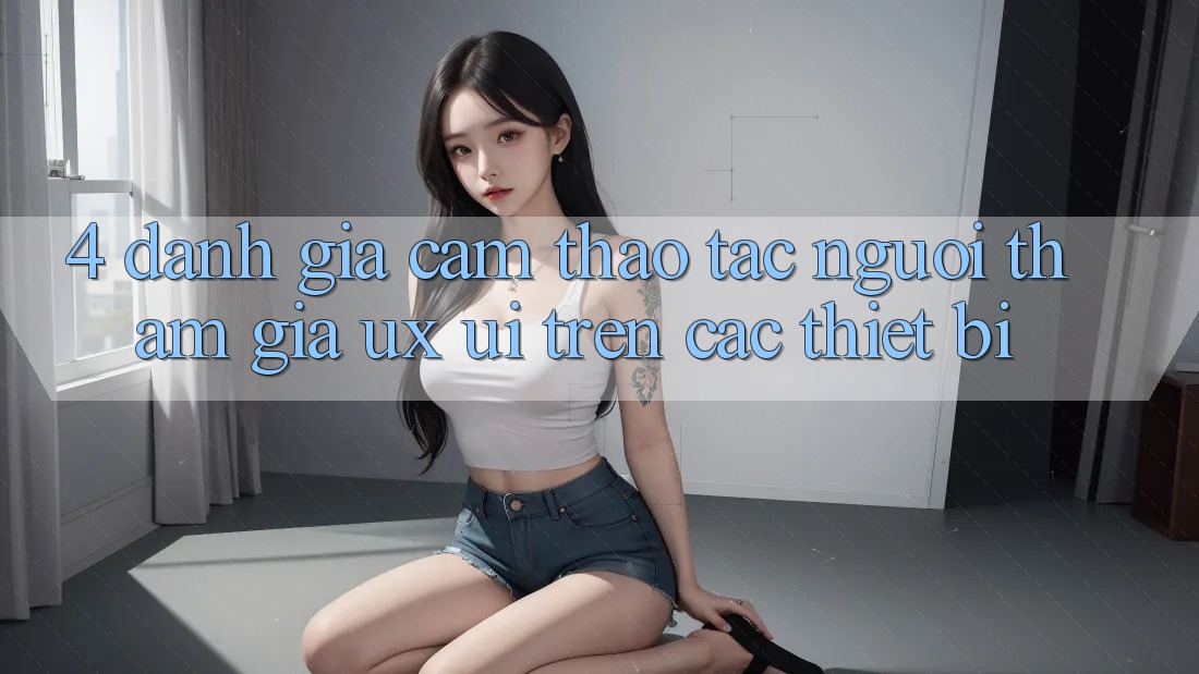 4. Đánh Giá Cảm thao tác Người tham gia (UX/UI) Trên Các Thiết Bị