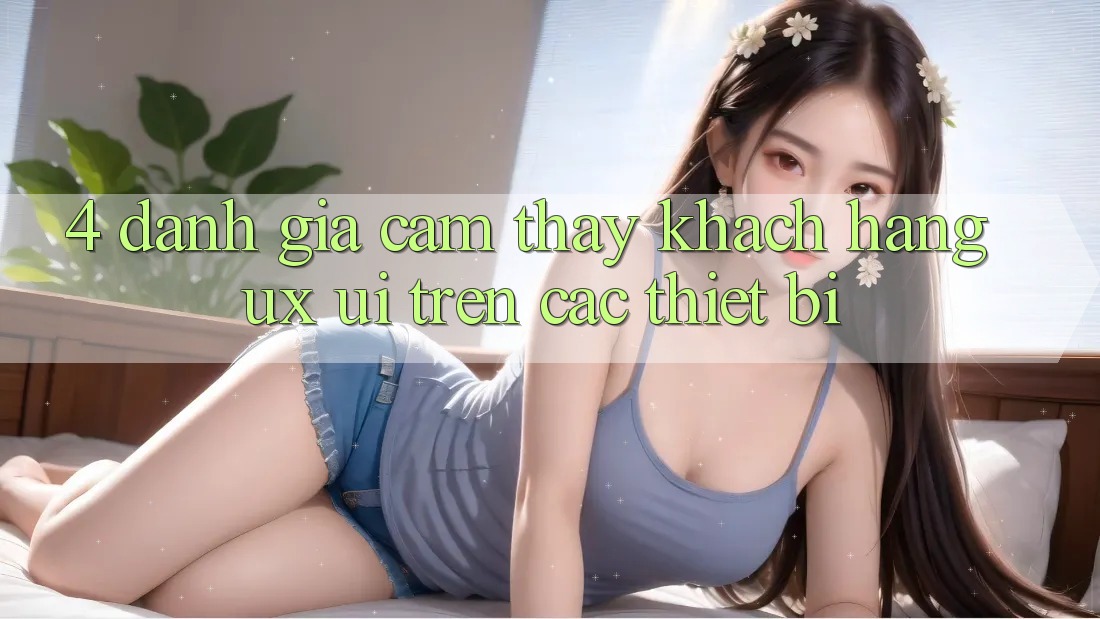 4. Đánh Giá Cảm thấy Khách hàng (UX/UI) Trên Các Thiết Bị
