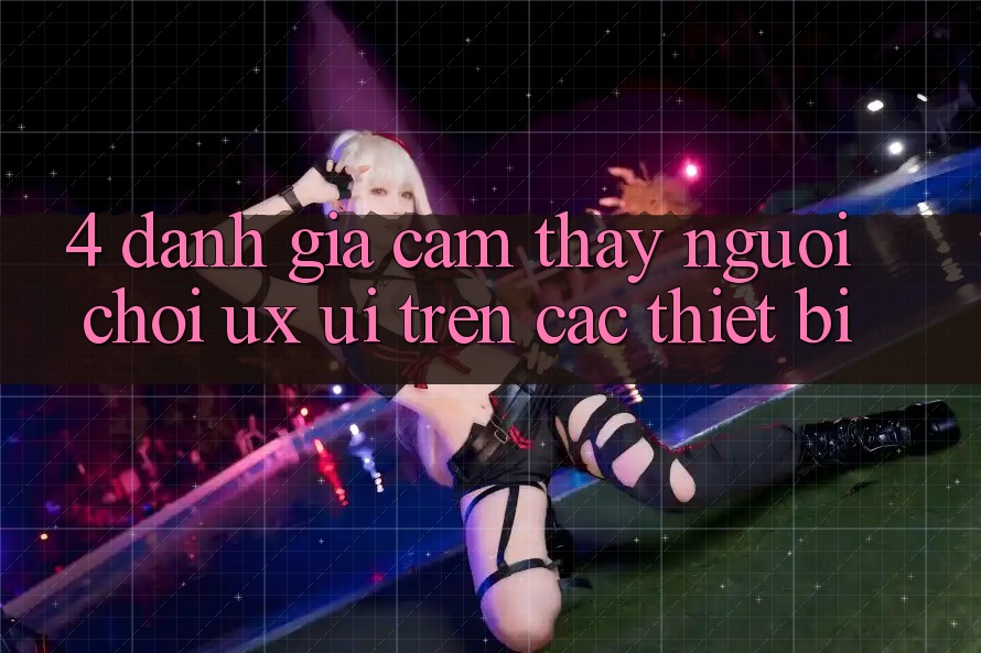 4. Đánh Giá Cảm thấy Người chơi (UX/UI) Trên Các Thiết Bị