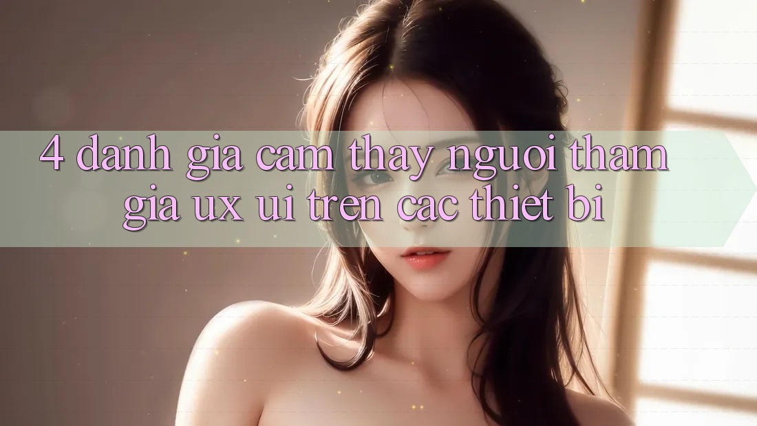 4. Đánh Giá Cảm thấy Người tham gia (UX/UI) Trên Các Thiết Bị 4. Đánh Giá Cảm thấy Người tham gia (UX/UI) Trên Các Thiết Bị