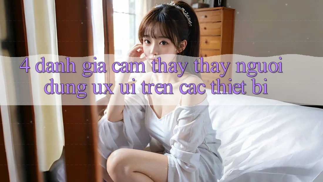 4. Đánh Giá Cảm thấy thấy Người Dùng (UX/UI) Trên Các Thiết Bị