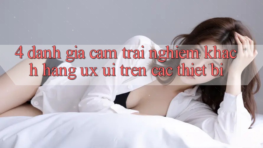 4. Đánh Giá Cảm trải nghiệm Khách hàng (UX/UI) Trên Các Thiết Bị