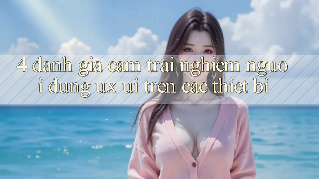 4. Đánh Giá Cảm trải nghiệm Người Dùng (UX/UI) Trên Các Thiết Bị 4. Đánh Giá Cảm trải nghiệm Người Dùng (UX/UI) Trên Các Thiết Bị