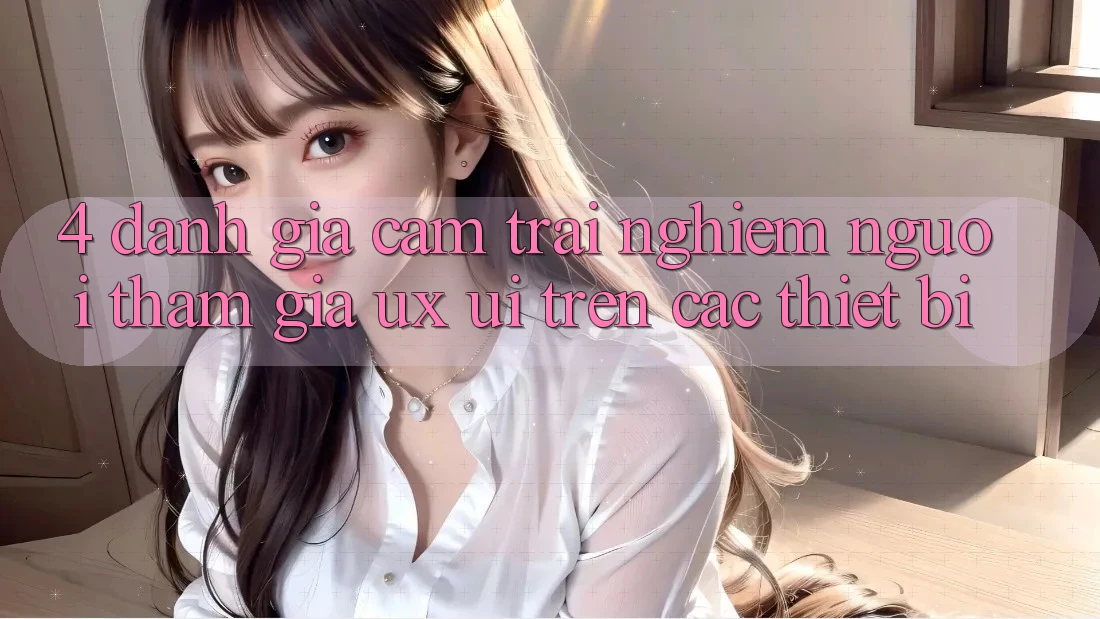 4. Đánh Giá Cảm trải nghiệm Người tham gia (UX/UI) Trên Các Thiết Bị 4. Đánh Giá Cảm trải nghiệm Người tham gia (UX/UI) Trên Các Thiết Bị