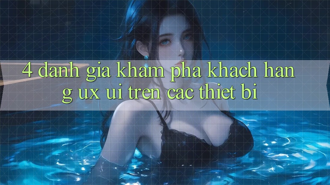 4. Đánh Giá Khám phá Khách hàng (UX/UI) Trên Các Thiết Bị