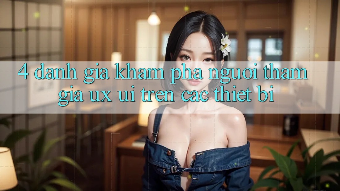 4. Đánh Giá Khám phá Người tham gia (UX/UI) Trên Các Thiết Bị 4. Đánh Giá Khám phá Người tham gia (UX/UI) Trên Các Thiết Bị