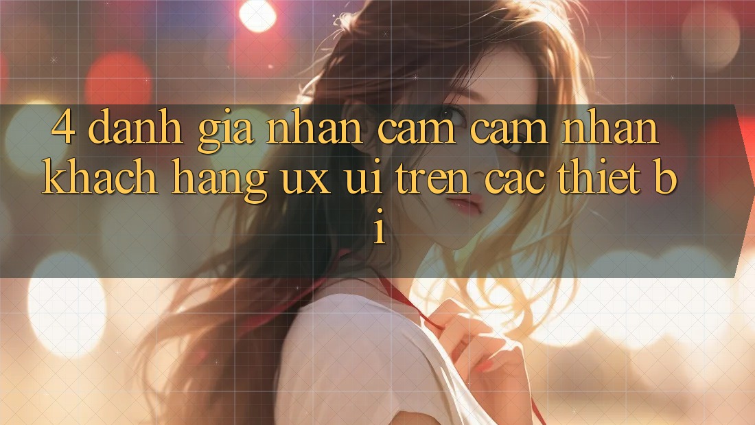 4. Đánh Giá Nhận cảm cảm nhận Khách hàng (UX/UI) Trên Các Thiết Bị 4. Đánh Giá Nhận cảm cảm nhận Khách hàng (UX/UI) Trên Các Thiết Bị