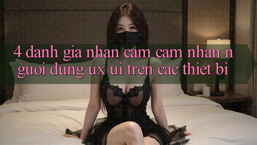 4. Đánh Giá Nhận cảm cảm nhận Người Dùng (UX/UI) Trên Các Thiết Bị