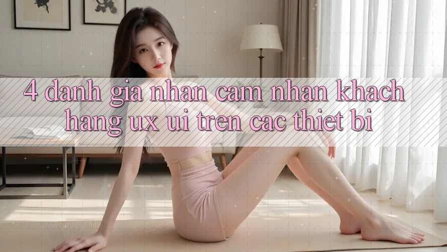 4. Đánh Giá Nhận cảm nhận Khách hàng (UX/UI) Trên Các Thiết Bị