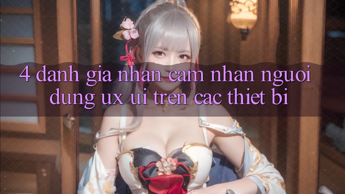 4. Đánh Giá Nhận cảm nhận Người Dùng (UX/UI) Trên Các Thiết Bị 4. Đánh Giá Nhận cảm nhận Người Dùng (UX/UI) Trên Các Thiết Bị
