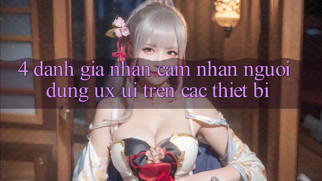 4. Đánh Giá Nhận cảm nhận Người Dùng (UX/UI) Trên Các Thiết Bị