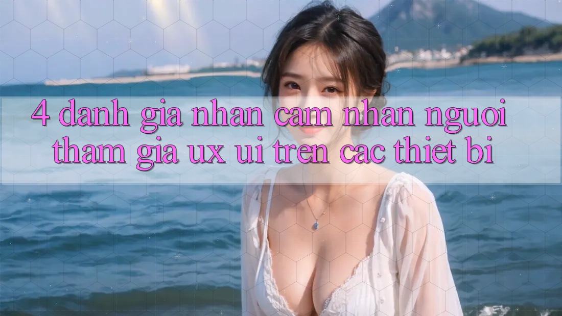 4. Đánh Giá Nhận cảm nhận Người tham gia (UX/UI) Trên Các Thiết Bị