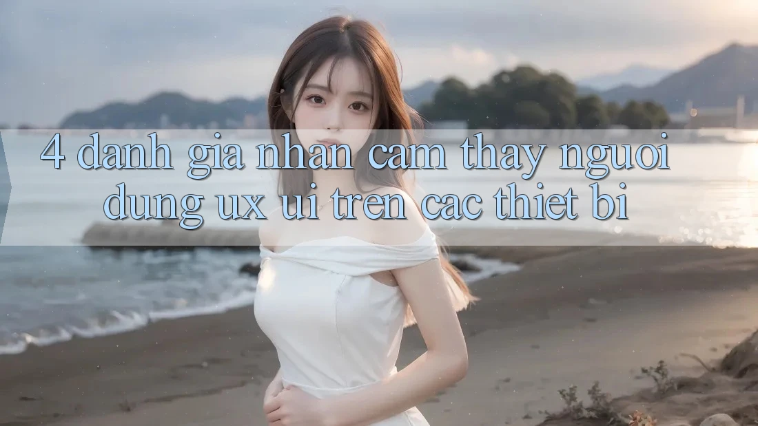 4. Đánh Giá Nhận cảm thấy Người Dùng (UX/UI) Trên Các Thiết Bị 4. Đánh Giá Nhận cảm thấy Người Dùng (UX/UI) Trên Các Thiết Bị