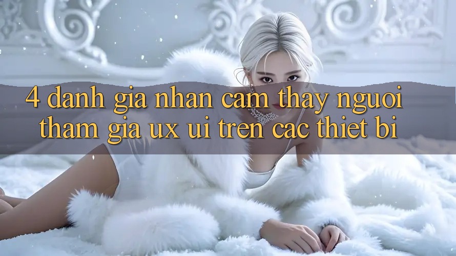 4. Đánh Giá Nhận cảm thấy Người tham gia (UX/UI) Trên Các Thiết Bị