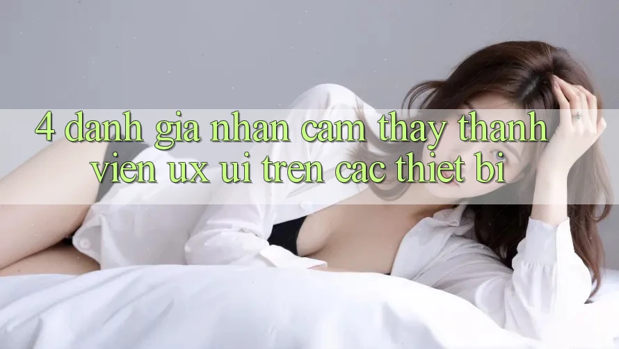 4. Đánh Giá Nhận cảm thấy Thành viên (UX/UI) Trên Các Thiết Bị
