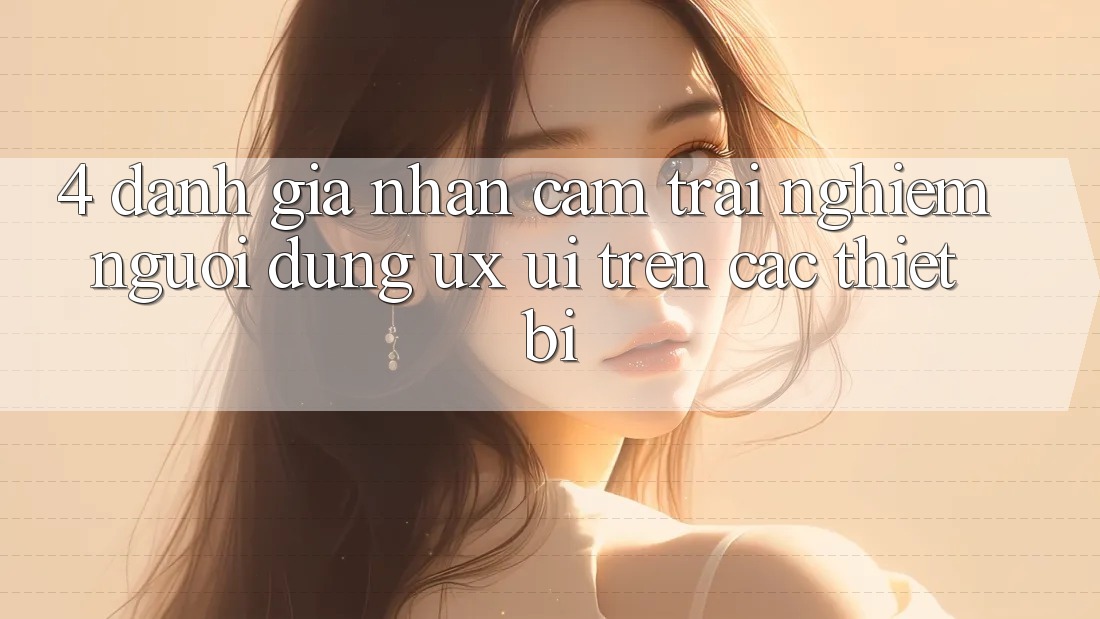4. Đánh Giá Nhận cảm trải nghiệm Người Dùng (UX/UI) Trên Các Thiết Bị
