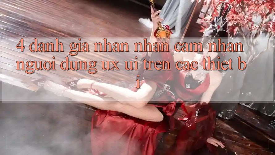 4. Đánh Giá Nhận nhận cảm nhận Người Dùng (UX/UI) Trên Các Thiết Bị