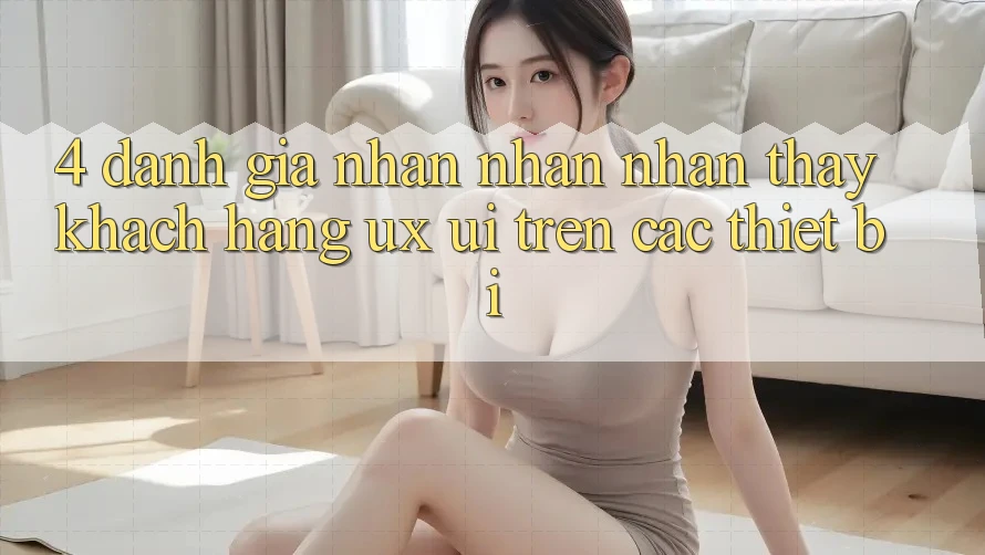 4. Đánh Giá Nhận nhận nhận thấy Khách hàng (UX/UI) Trên Các Thiết Bị