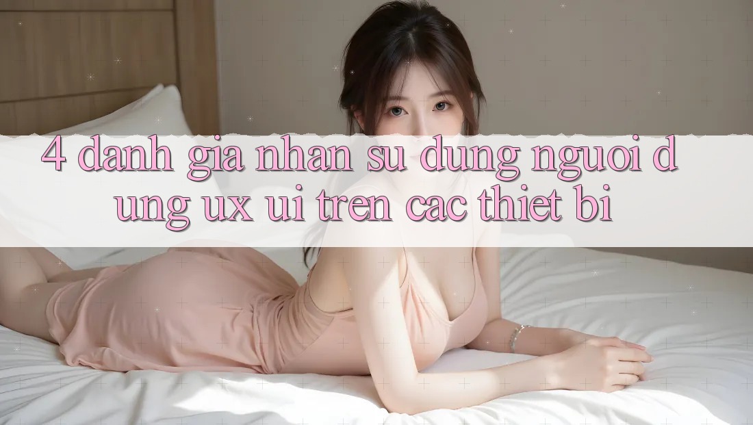 4. Đánh Giá Nhận sử dụng Người Dùng (UX/UI) Trên Các Thiết Bị
