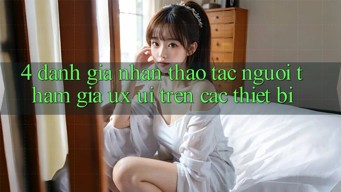 4. Đánh Giá Nhận thao tác Người tham gia (UX/UI) Trên Các Thiết Bị 4. Đánh Giá Nhận thao tác Người tham gia (UX/UI) Trên Các Thiết Bị