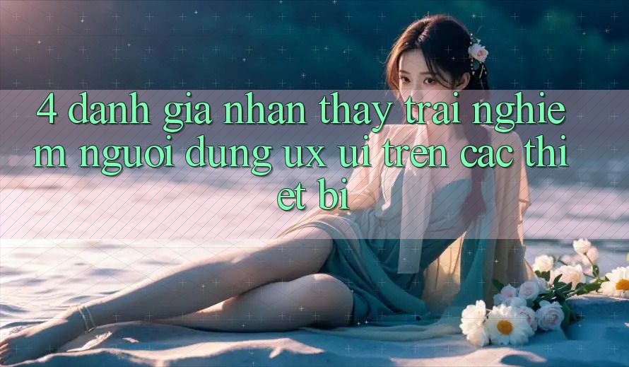 4. Đánh Giá Nhận thấy trải nghiệm Người Dùng (UX/UI) Trên Các Thiết Bị
