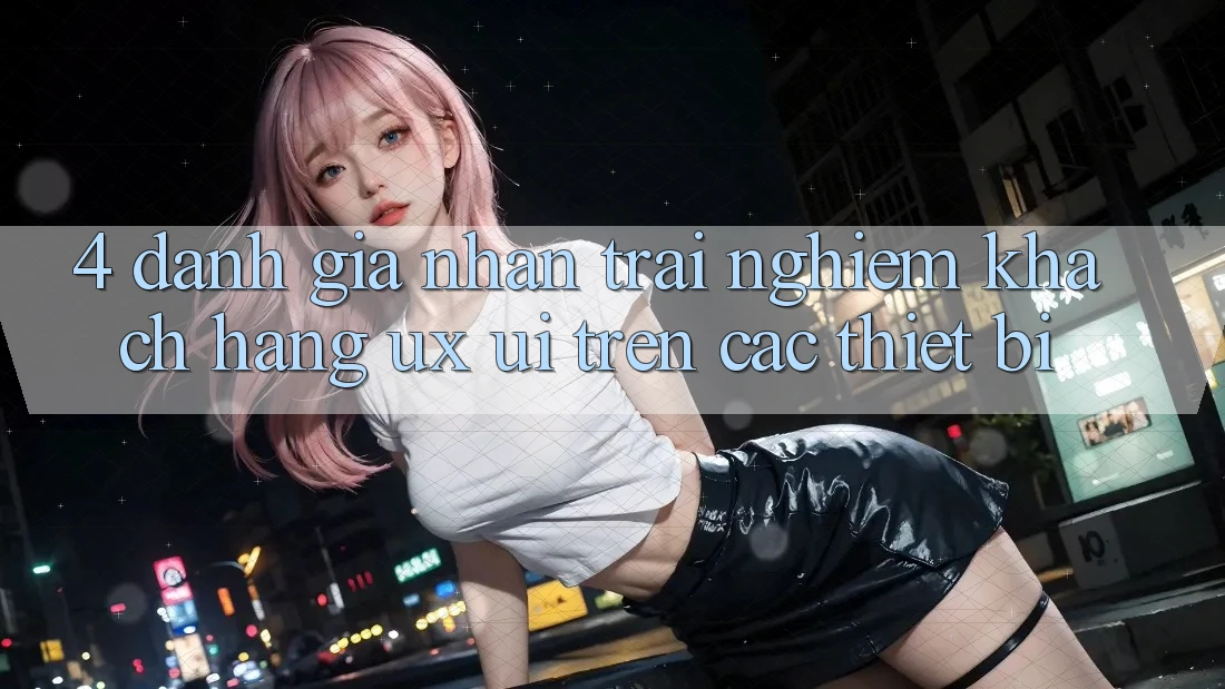 4. Đánh Giá Nhận trải nghiệm Khách hàng (UX/UI) Trên Các Thiết Bị