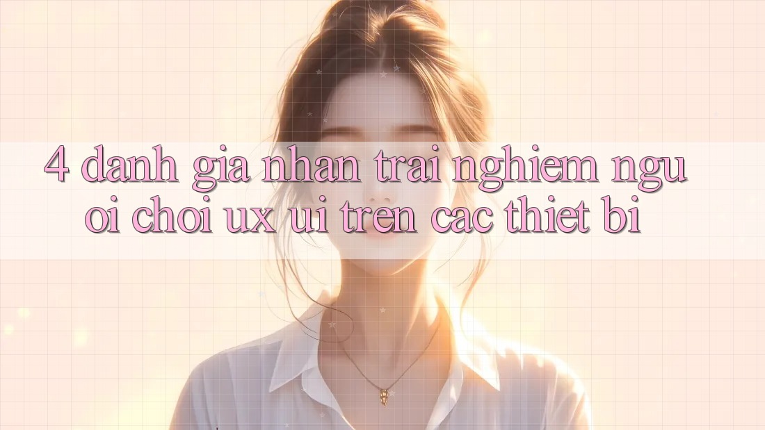 4. Đánh Giá Nhận trải nghiệm Người chơi (UX/UI) Trên Các Thiết Bị